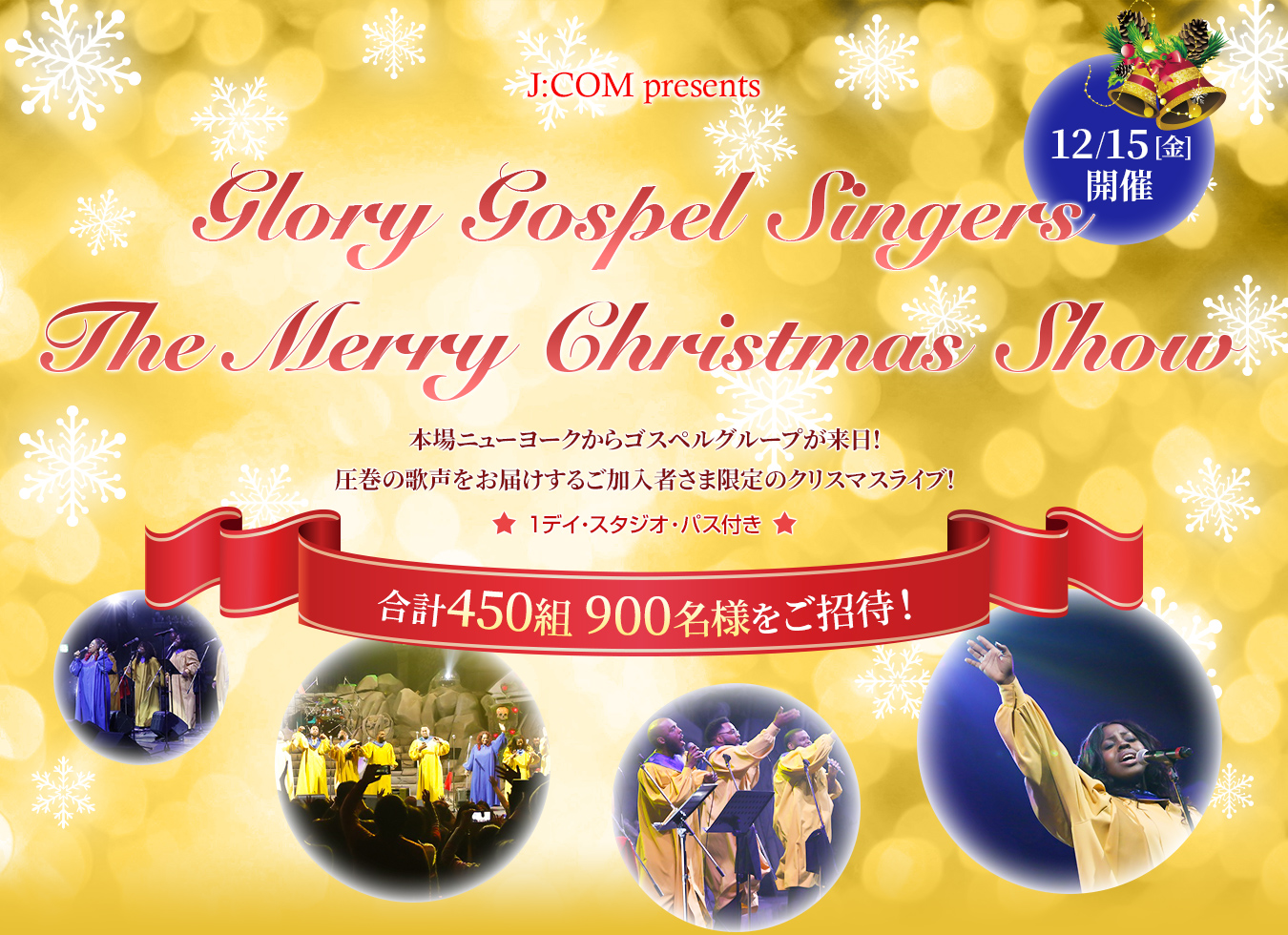 J:COM presents 12/15[金]開催 Glory Gospel Singers The Merry Christmas Show 本場ニューヨークからゴスペルグループが来日！圧巻の歌声をお届けするご加入者様限定のクリスマスライブ！ 1デイ・スタジオ・パス付き 合計450組 900名様をご招待！
