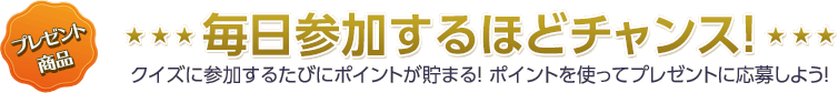 毎日参加するほどチャンス！　クイズに参加するたびにポイントが貯まる！ ポイントを使ってプレゼントに応募しよう！