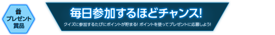 プレゼント賞品　毎日参加するほどチャンス！　クイズに参加するたびにポイントが貯まる！　ポイントを使ってプレゼントに応募しよう！