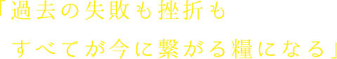 過去の失敗も挫折もすべてが今に繋がる糧になる