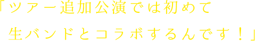 ツアー追加公演では初めて生バンドとコラボするんです！