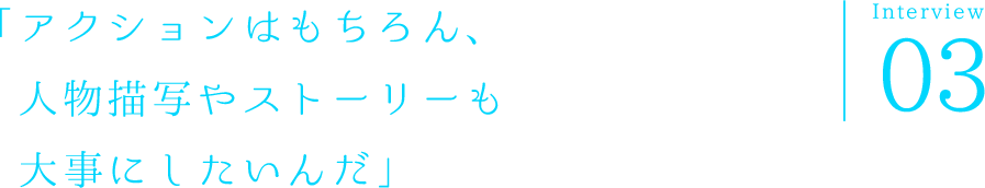 「アクションはもちろん、人物描写やストーリーも大事にしたいんだ」