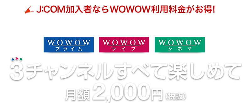 J:COM加入者ならWOWOW利用料金がお得! 3チャンネルすべて楽しめて月額2,000円（税抜）