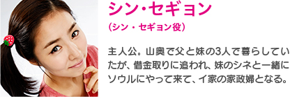 シン・セギョン（シン・セギョン役）｜主人公。山奥で父と娘の3人で暮らしていたが、借金取りに追われ、妹のシネと一緒にソウルにやって来て、イ家の家政婦となる。