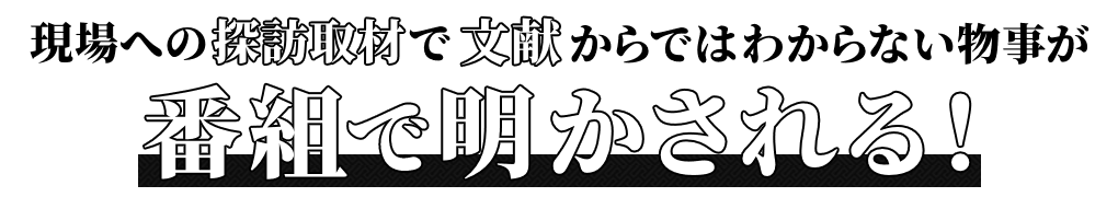 現場への探訪取材で文献からはわからない物事が、番組で明かされる！