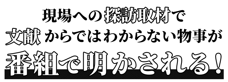 現場への探訪取材で文献からはわからない物事が、番組で明かされる！