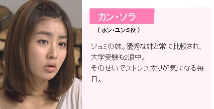 カン・ソラ（ ホン・ユンミ役 ）ジュミの妹。優秀な姉と常に比較され、大学受験も2浪中。そのせいでストレス太りが気になる毎日。