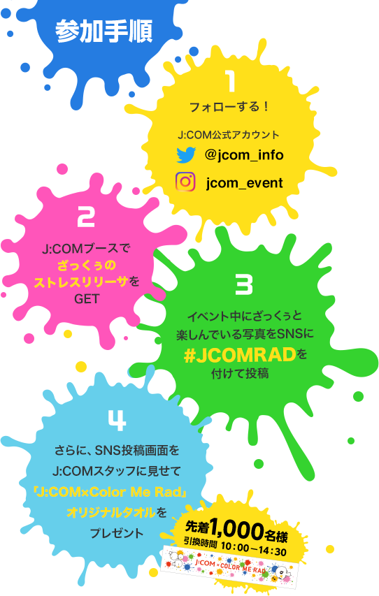 参加手順 1.Jcom公式アカウントをフォローする！ 2.J:COMブースでざっくぅのストレスリリーサをGET 3.イベント中にざっくぅと楽しんでいる写真をSNSに #JCOMRAD を付けて投稿 4.さらに、SNS投稿画面をJ:COMスタッフに見せて「J:COM×Color Me Rad」オリジナルタオルをプレゼント 先着1,000名様 引換時間 10:00-14:30