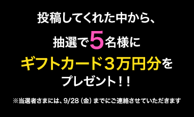 投稿してくれた中から抽選で5名様にギフトカード3万円分をプレゼント！！ ※当選者さまには、9/28（金）までにご連絡させていただきます