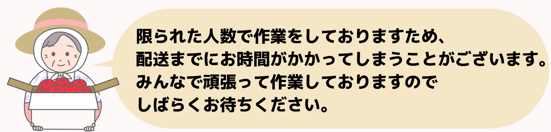 限られた人数で作業をしておりますため、配送までにお時間がかかってしまうことがございます。みんなで頑張って作業しておりますので、しばらくお待ちください。