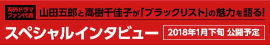 海外ドラマファン代表 山田五郎と高樹千圭子が「ブラックリスト」の魅力を語る！ スペシャルインタビュー 2018年1月下旬 公開予定