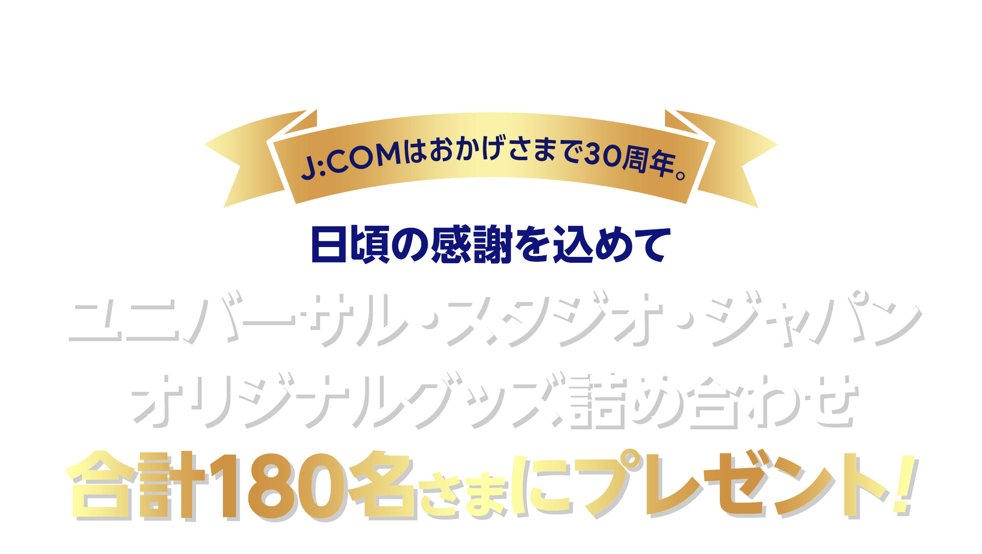 J:COM×ユニバーサル・スタジオ・ジャパン J:COMはおかげさまで30周年。日頃の感謝を込めてユニバーサル・スタジオ・ジャパンオリジナルグッズ詰め合わせを合計180名様にプレゼント！
