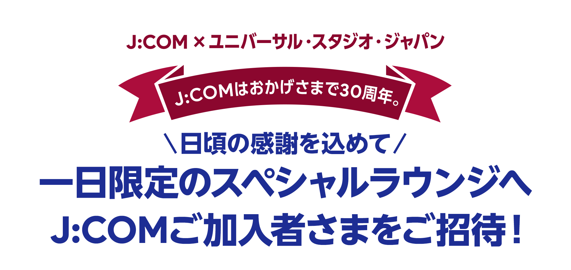 J:COM×ユニバーサル・スタジオ・ジャパン J:COMはおかげさまで30周年。日頃の感謝を込めて一日限定のスペシャルラウンジへJ:COMご加入者さまをご招待！