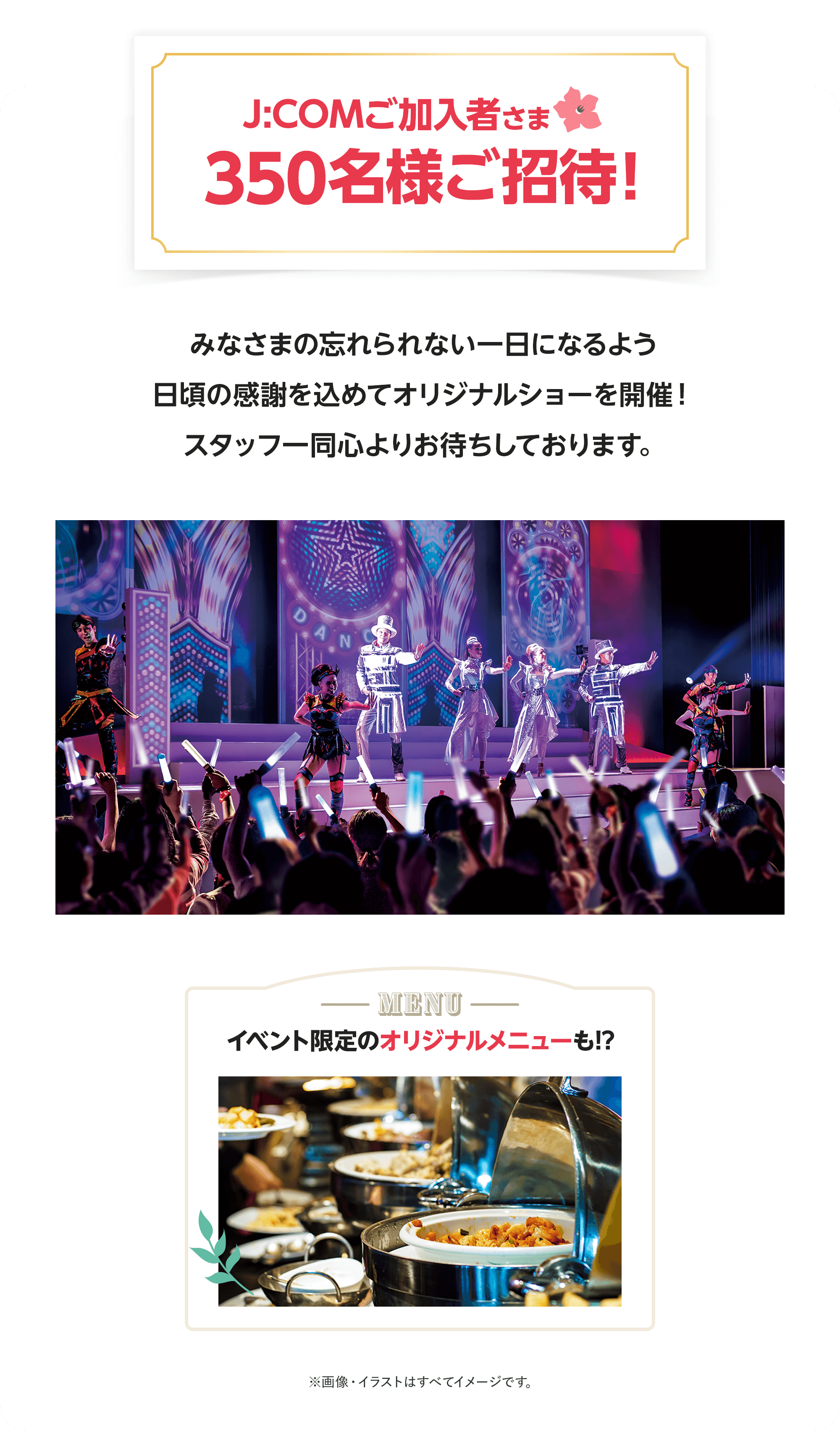 J:COMご加入者さま350名様をご招待！みなさまの忘れられない一日になるよう日頃の感謝を込めてオリジナルショーを開催！スタッフ一同心よりお待ちしております。イベント限定のオリジナルメニューも!?