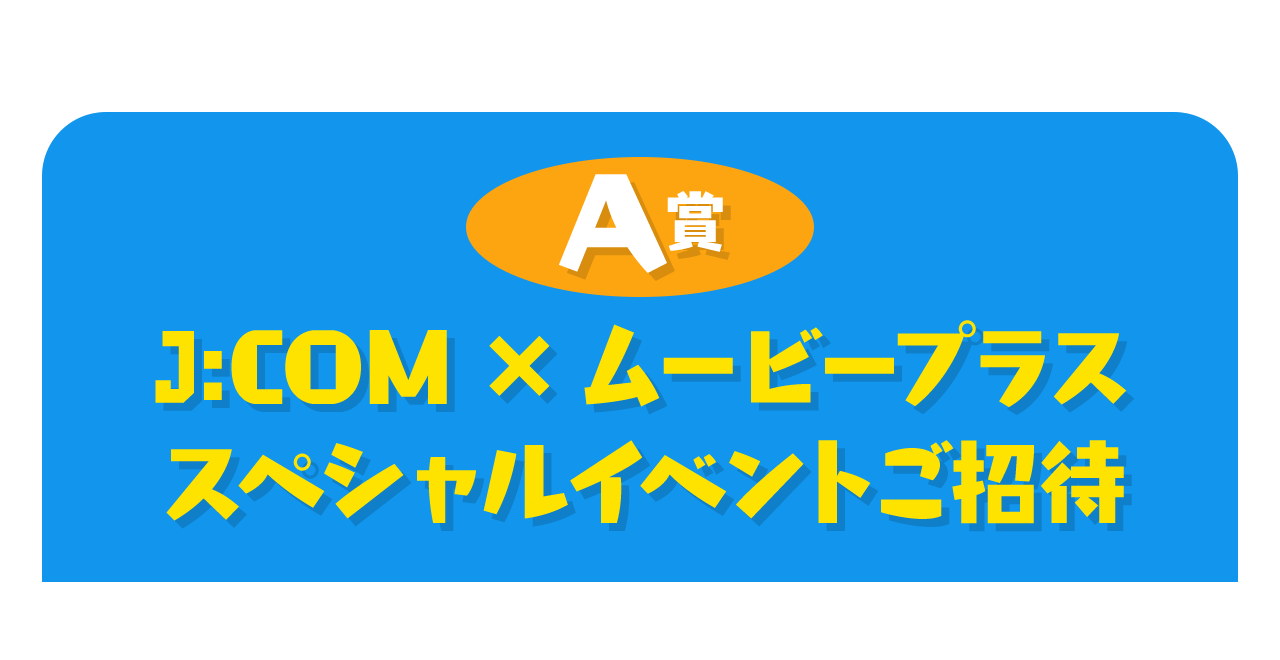 A賞 J:COM×ムービープラス スペシャルイベントご招待