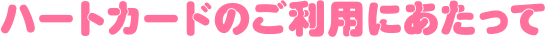 ハートカードのご利用にあたって